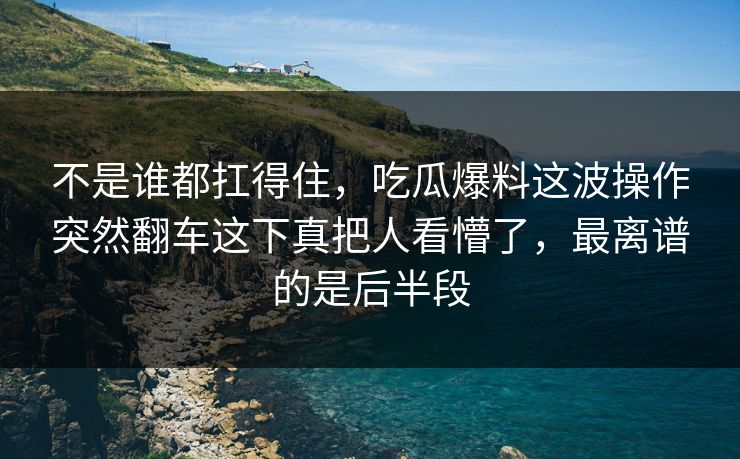 不是谁都扛得住,吃瓜爆料这波操作突然翻车这下真把人看懵了,最离谱的是后半段 不是谁都扛得住,吃瓜爆料这波操作突然翻车这下真把人看懵了,最离谱的是后半段