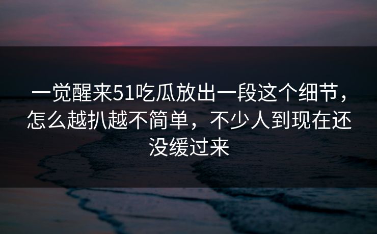 一觉醒来51吃瓜放出一段这个细节，怎么越扒越不简单，不少人到现在还没缓过来