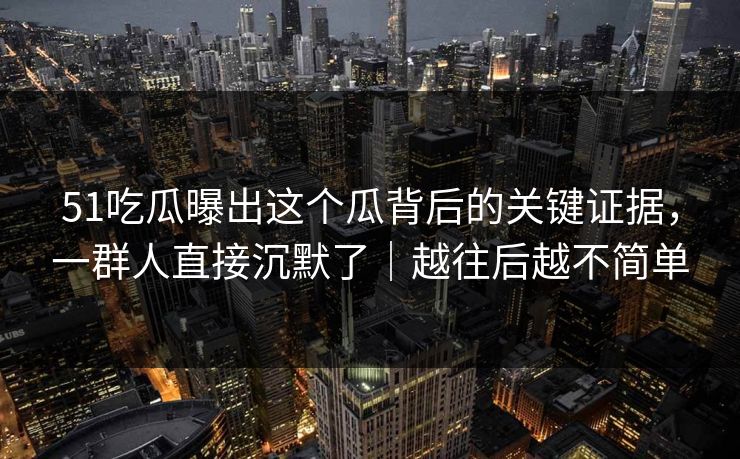 51吃瓜曝出这个瓜背后的关键证据，一群人直接沉默了｜越往后越不简单