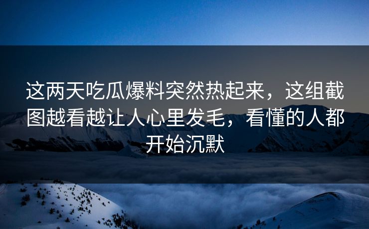 这两天吃瓜爆料突然热起来,这组截图越看越让人心里发毛,看懂的人都开始沉默