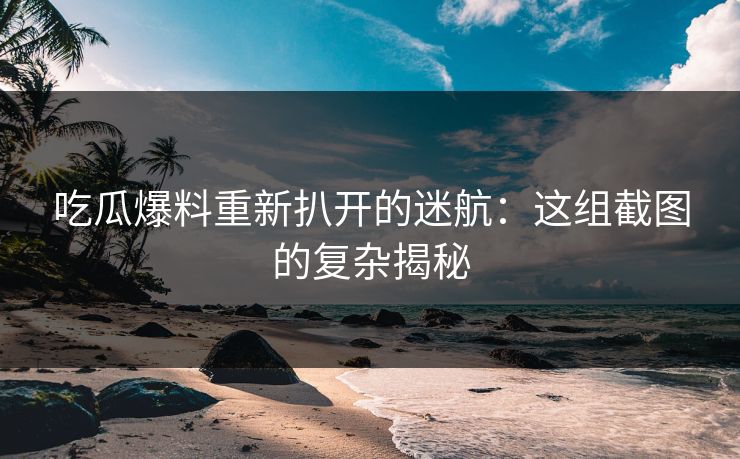 吃瓜爆料重新扒开的迷航：这组截图的复杂揭秘