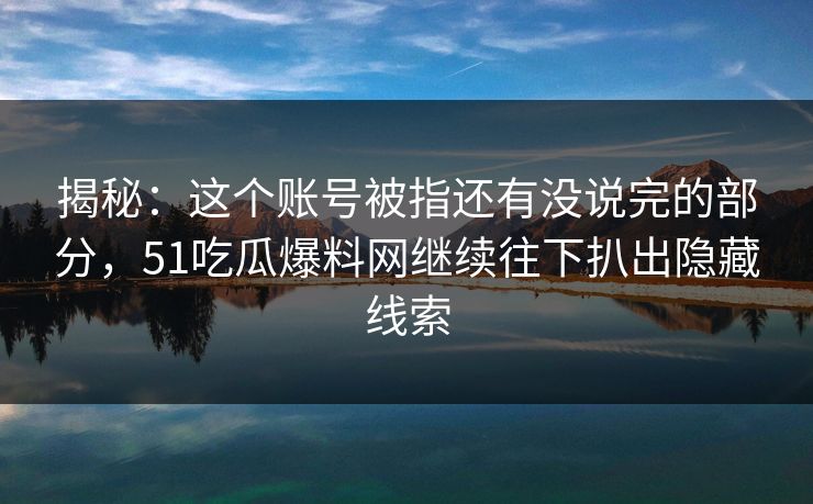 揭秘：这个账号被指还有没说完的部分，51吃瓜爆料网继续往下扒出隐藏线索