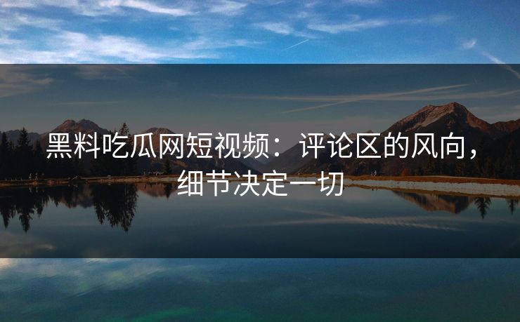 黑料吃瓜网短视频：评论区的风向，细节决定一切