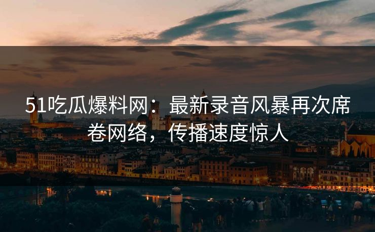 51吃瓜爆料网：最新录音风暴再次席卷网络，传播速度惊人