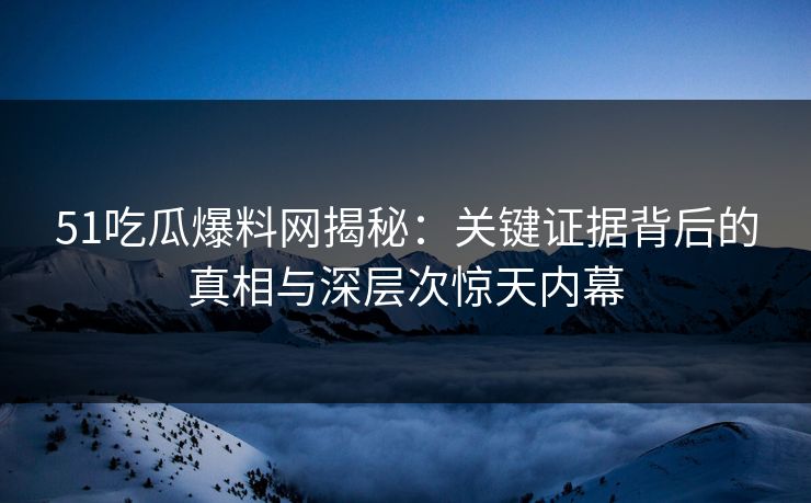 51吃瓜爆料网揭秘:关键证据背后的真相与深层次惊天内幕