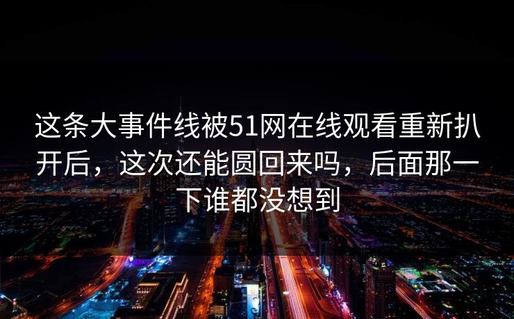 这条大事件线被51网在线观看重新扒开后，这次还能圆回来吗，后面那一下谁都没想到