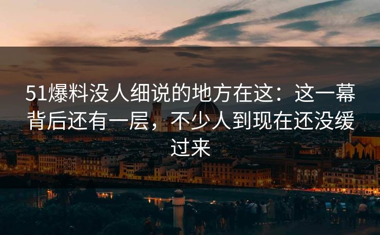 51爆料没人细说的地方在这:这一幕背后还有一层,不少人到现在还没缓过来