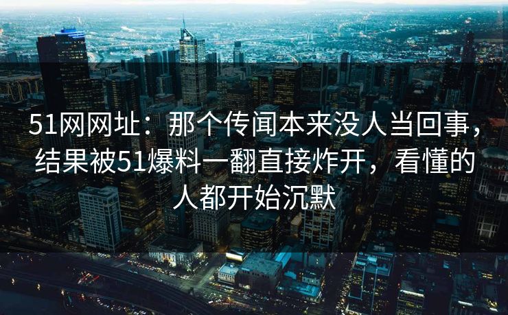 51网网址：那个传闻本来没人当回事，结果被51爆料一翻直接炸开，看懂的人都开始沉默
