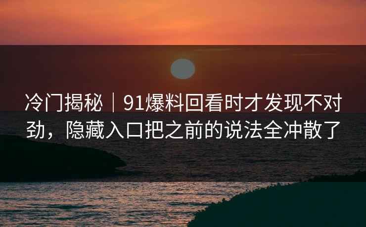 冷门揭秘｜91爆料回看时才发现不对劲，隐藏入口把之前的说法全冲散了