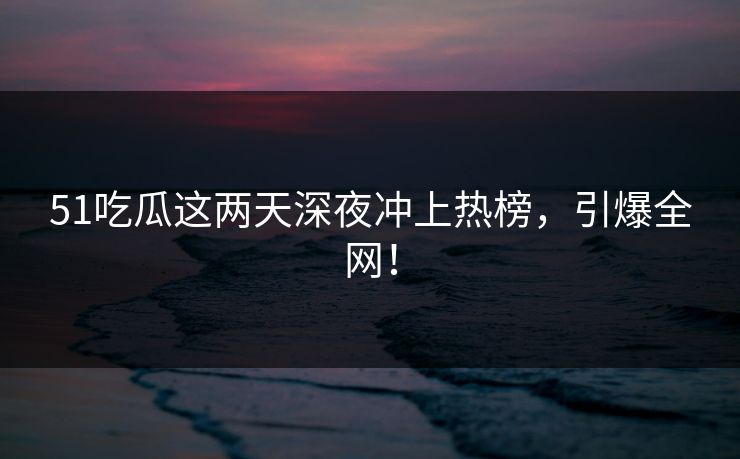 51吃瓜这两天深夜冲上热榜，引爆全网！
