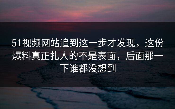 51视频网站追到这一步才发现，这份爆料真正扎人的不是表面，后面那一下谁都没想到