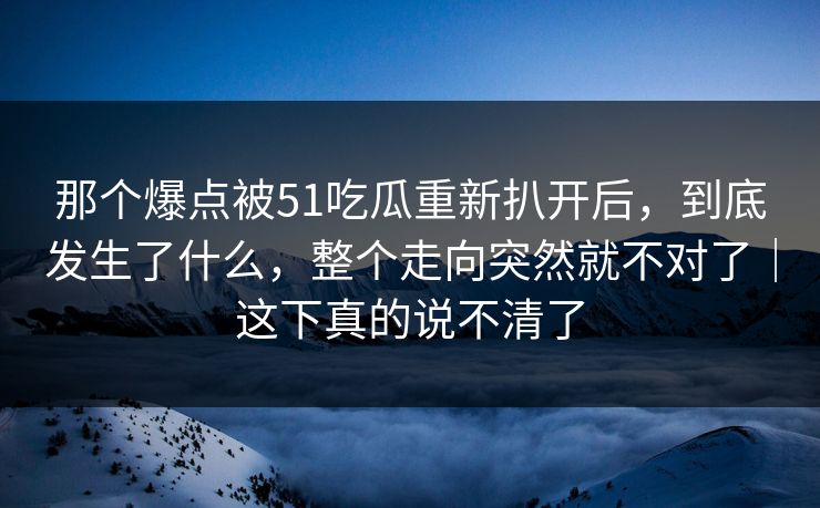 那个爆点被51吃瓜重新扒开后,到底发生了什么,整个走向突然就不对了|这下真的说不清了