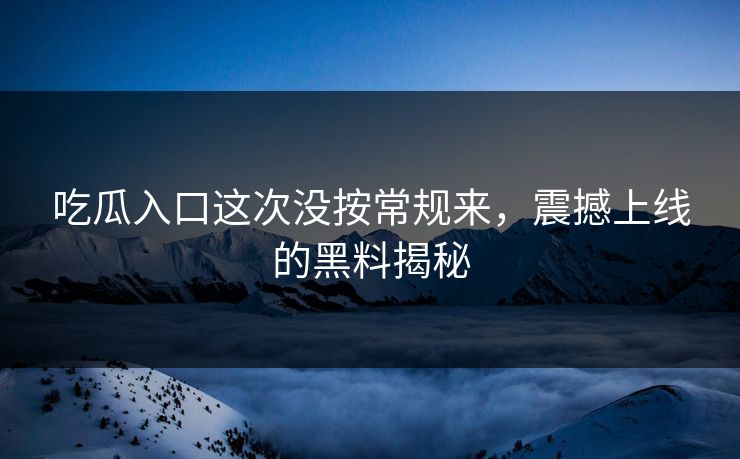 吃瓜入口这次没按常规来，震撼上线的黑料揭秘