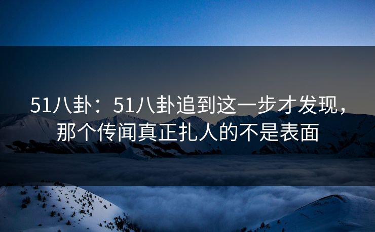 51八卦:51八卦追到这一步才发现,那个传闻真正扎人的不是表面