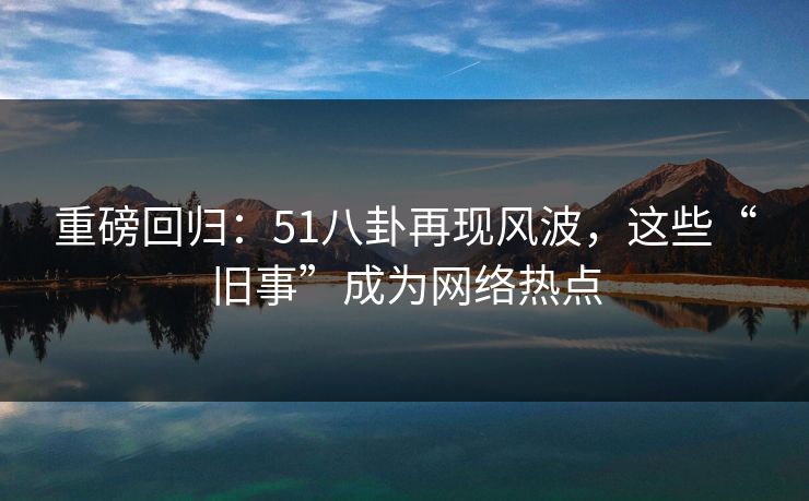 重磅回归：51八卦再现风波，这些“旧事”成为网络热点