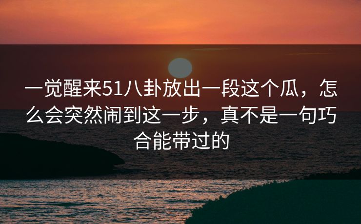 一觉醒来51八卦放出一段这个瓜,怎么会突然闹到这一步,真不是一句巧合能带过的
