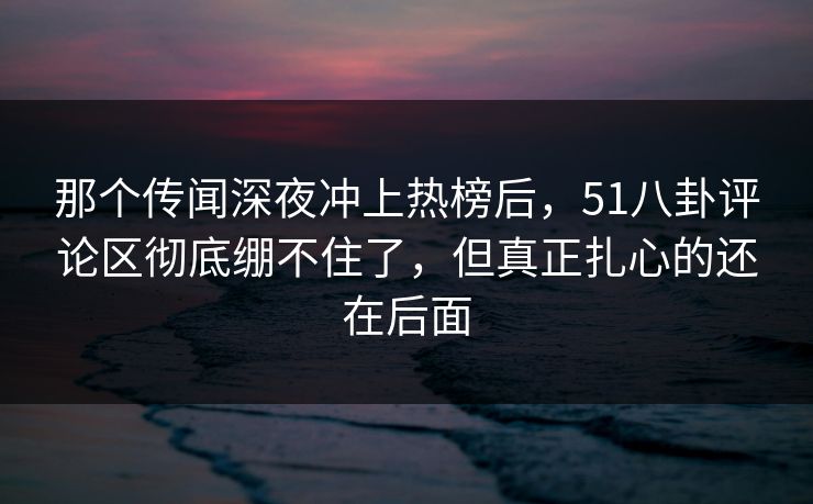那个传闻深夜冲上热榜后,51八卦评论区彻底绷不住了,但真正扎心的还在后面