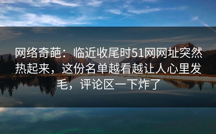 网络奇葩：临近收尾时51网网址突然热起来，这份名单越看越让人心里发毛，评论区一下炸了