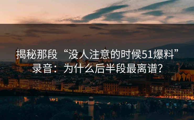 揭秘那段“没人注意的时候51爆料”录音：为什么后半段最离谱？