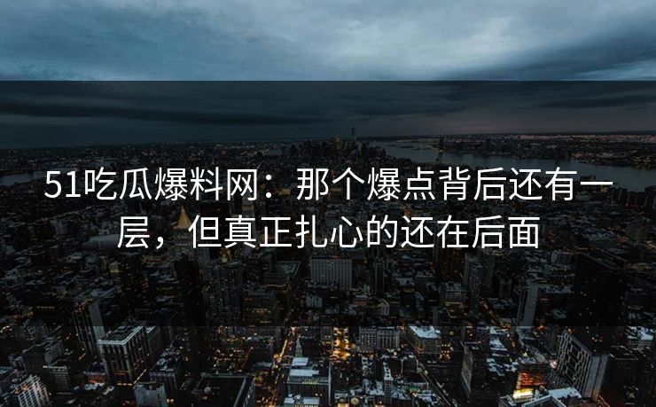 51吃瓜爆料网：那个爆点背后还有一层，但真正扎心的还在后面