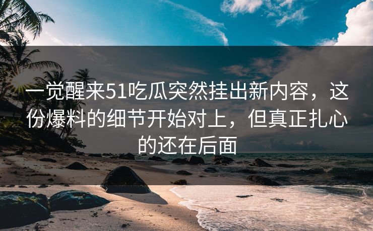一觉醒来51吃瓜突然挂出新内容，这份爆料的细节开始对上，但真正扎心的还在后面