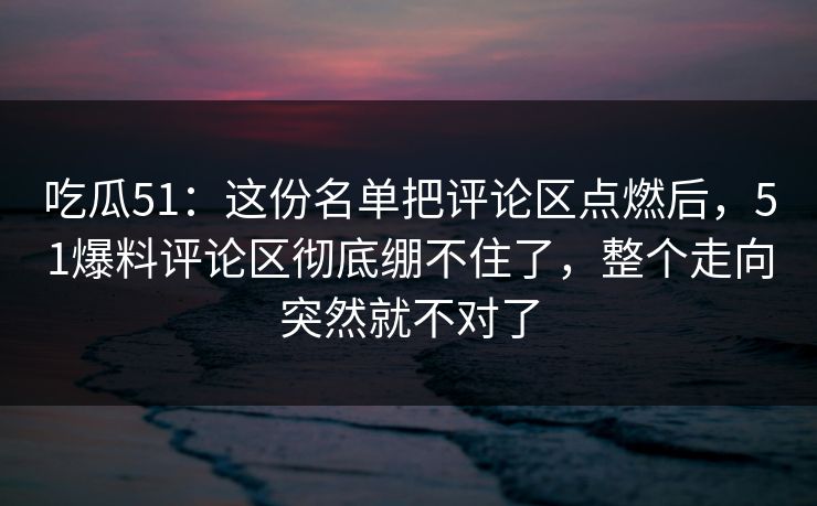 吃瓜51:这份名单把评论区点燃后,51爆料评论区彻底绷不住了,整个走向突然就不对了 吃瓜51:这份名单把评论区点燃后,51爆料评论区彻底绷不住了,整个走向突然就不对了
